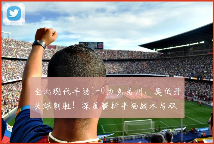 全北现代半场1-0力克光州，奥伯丹头球制胜！深度解析半场战术与双方近期状态