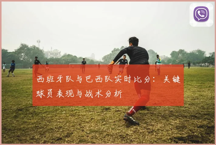 西班牙队与巴西队实时比分：关键球员表现与战术分析
