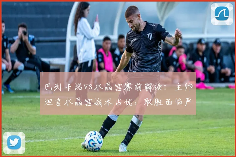 巴列卡诺vs水晶宫赛前解读：主帅坦言水晶宫战术占优，取胜面临严峻挑战