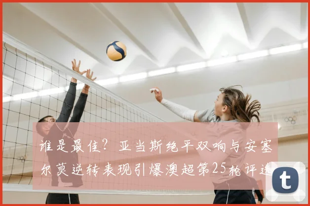 谁是最佳?亚当斯绝平双响与安塞尔莫逆转表现引爆澳超第25轮评选