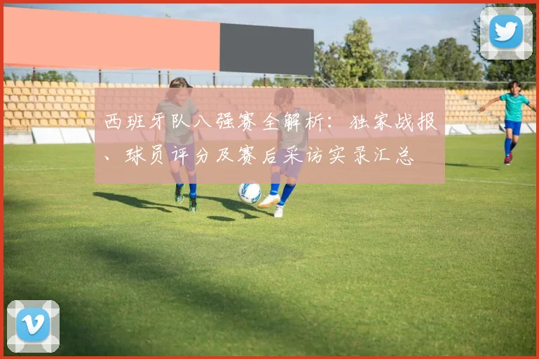 西班牙队八强赛全解析:独家战报、球员评分及赛后采访实录汇总