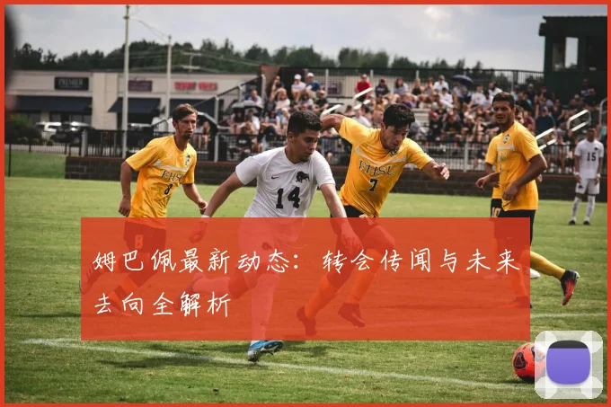 姆巴佩最新动态：转会传闻与未来去向全解析