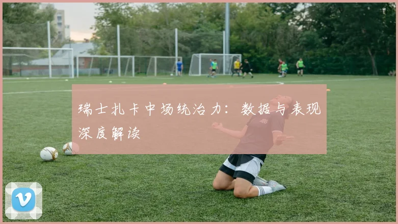 瑞士扎卡中场统治力：数据与表现深度解读