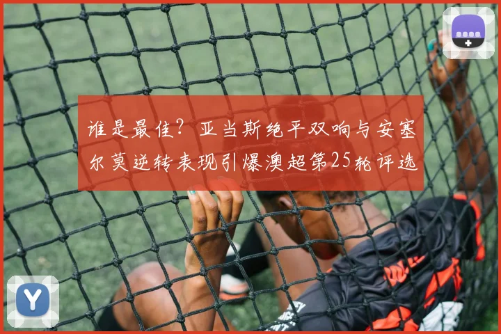 谁是最佳？亚当斯绝平双响与安塞尔莫逆转表现引爆澳超第25轮评选