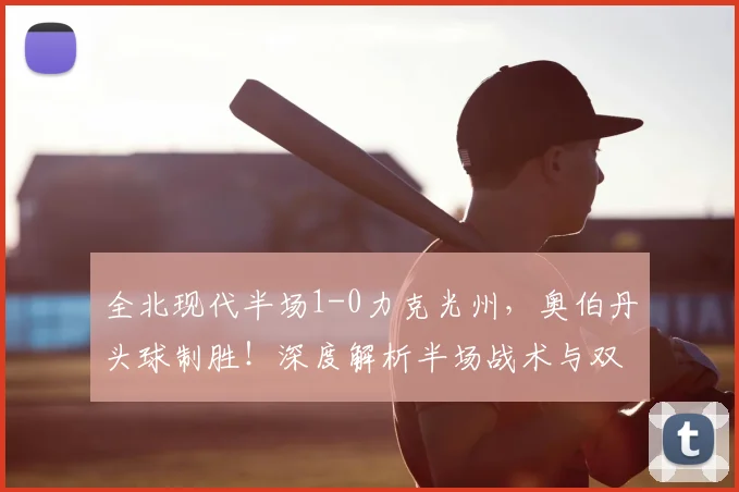 全北现代半场1-0力克光州,奥伯丹头球制胜!深度解析半场战术与双方近期状态