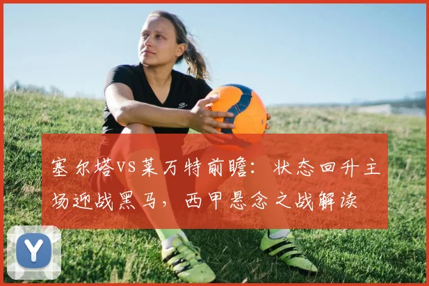塞尔塔vs莱万特前瞻:状态回升主场迎战黑马,西甲悬念之战解读