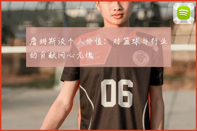 詹姆斯谈个人价值:对篮球与行业的贡献问心无愧
