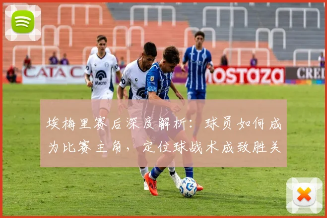 埃梅里赛后深度解析：球员如何成为比赛主角，定位球战术成致胜关键