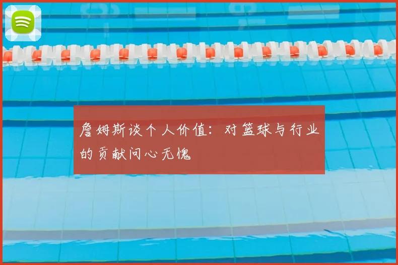 詹姆斯谈个人价值：对篮球与行业的贡献问心无愧